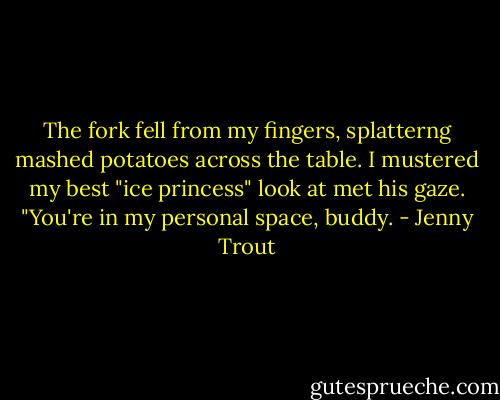 The fork fell from my fingers, splatterng mashed potatoes across the table. I mustered my best "ice princess" look at met his gaze. "You're in my personal space, buddy. - Jenny Trout