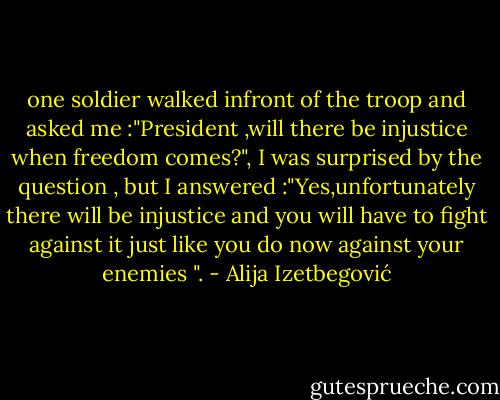 one soldier walked infront of the troop and asked me :"President ,will there be injustice when freedom comes?", I was surprised by the question , but I answered :"Yes,unfortunately there will be injustice and you will have to fight against it just like you do now against your enemies ". - Alija Izetbegović