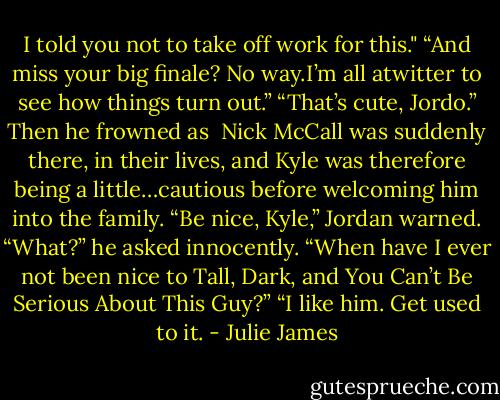 I told you not to take off work for this."<br />“And miss your big finale? No way.I’m all atwitter to see how things turn out.”<br />“That’s cute, Jordo.” Then he frowned as <br />Nick McCall was suddenly there, in their lives, and<br />Kyle was therefore being a little…cautious before<br />welcoming him into the family.<br />“Be nice, Kyle,” Jordan warned.<br />“What?” he asked innocently. “When have I ever<br />not been nice to Tall, Dark, and You Can’t Be<br />Serious About This Guy?”<br />“I like him. Get used to it. - Julie James