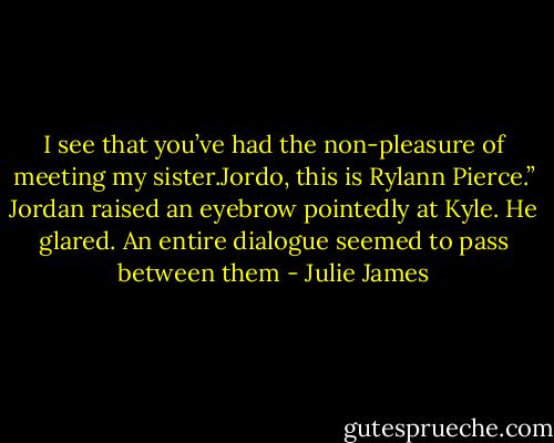 I see that you’ve<br />had the non-pleasure of meeting my sister.Jordo, this is<br />Rylann Pierce.”<br />Jordan raised an eyebrow pointedly at Kyle.<br />He glared.<br />An entire dialogue seemed to pass between them - Julie James