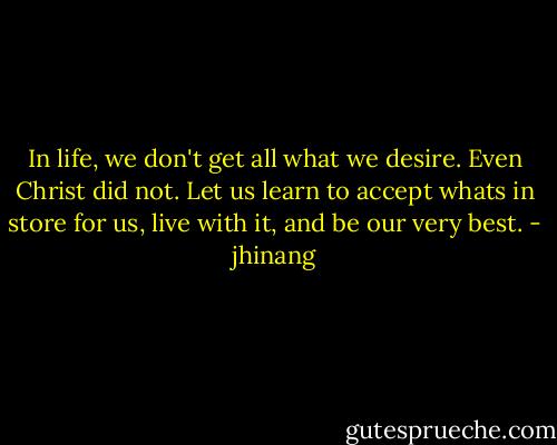 In life, we don't get all what we desire. Even Christ did not. Let us learn to accept whats in store for us, live with it, and be our very best. - jhinang