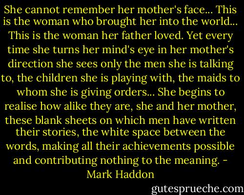 She cannot remember her mother's face... This is the woman who brought her into the world... This is the woman her father loved. Yet every time she turns her mind's eye in her mother's direction she sees only the men she is talking to, the children she is playing with, the maids to whom she is giving orders... She begins to realise how alike they are, she and her mother, these blank sheets on which men have written their stories, the white space between the words, making all their achievements possible and contributing nothing to the meaning. - Mark Haddon