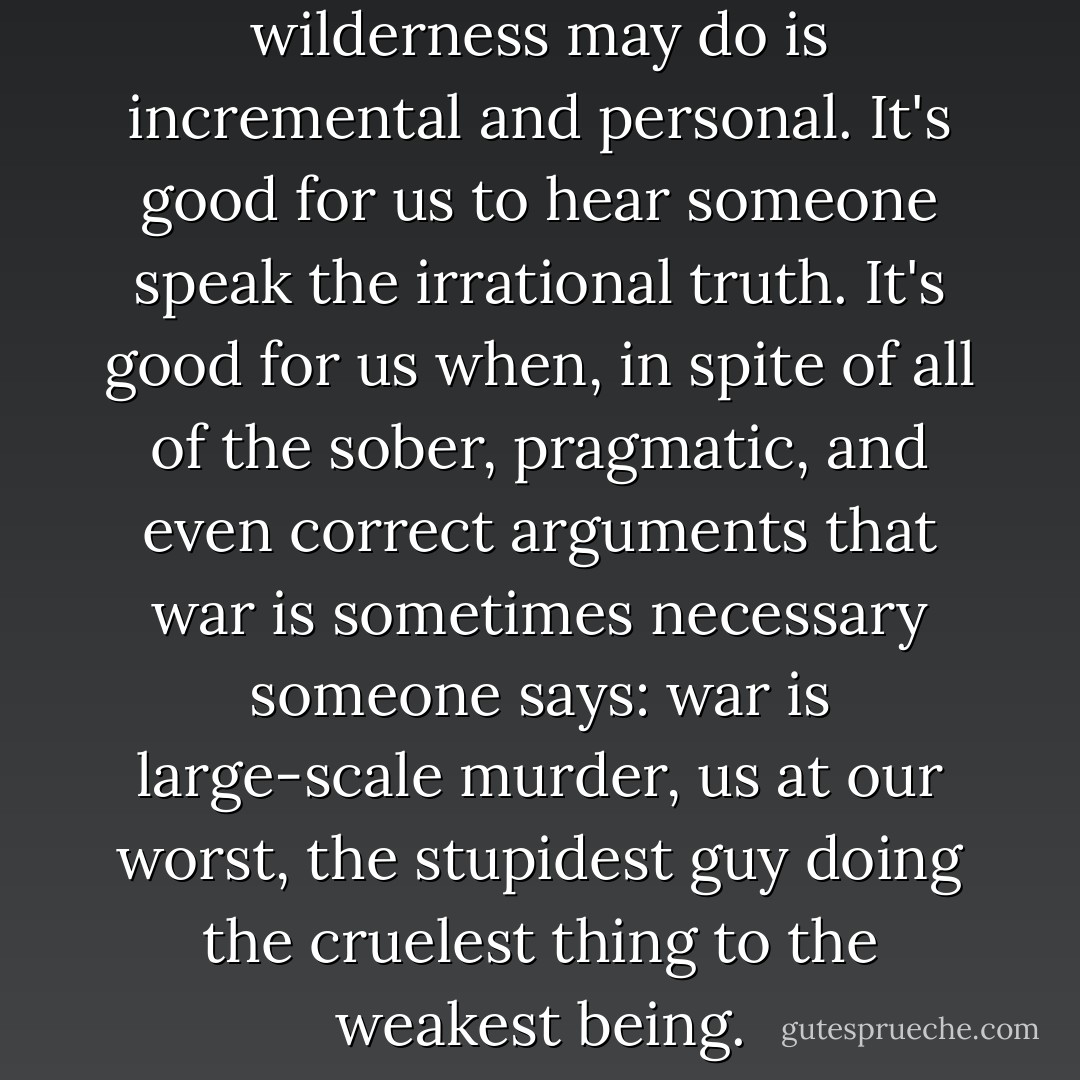 What good the prophet in the wilderness may do is incremental and personal. It's good for us to hear someone speak the irrational truth. It's good for us when, in spite of all of the sober, pragmatic, and even correct arguments that war is sometimes necessary someone says: war is large-scale murder, us at our worst, the stupidest guy doing the cruelest thing to the weakest being. - George Saunders