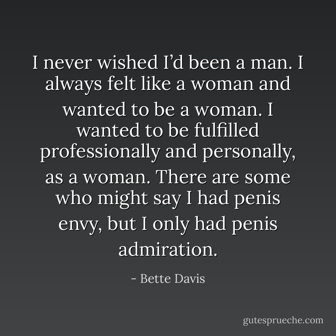 I never wished I’d been a man. I always felt like a woman and wanted to be a woman. I wanted to be fulfilled professionally and personally, as a woman. There are some who might say I had penis envy, but I only had penis admiration. - Bette Davis