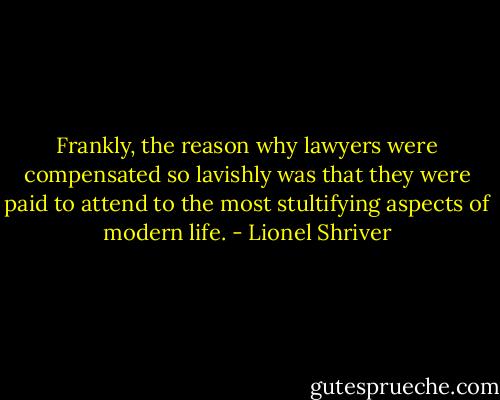 Frankly, the reason why lawyers were compensated so lavishly was that they were paid to attend to the most stultifying aspects of modern life. - Lionel Shriver