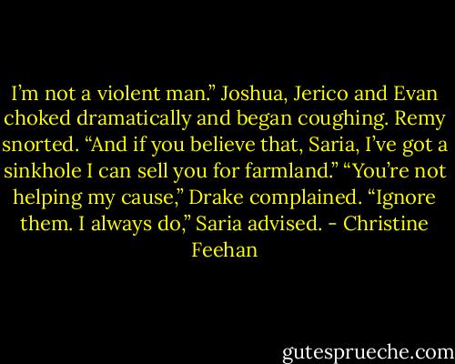 I’m not a violent man.”<br />Joshua, Jerico and Evan choked dramatically and began coughing.<br />Remy snorted. “And if you believe that, Saria, I’ve got a sinkhole I can sell you for farmland.”<br />“You’re not helping my cause,” Drake complained.<br />“Ignore them. I always do,” Saria advised. - Christine Feehan