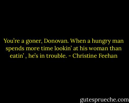 You’re a goner, Donovan. When a hungry man spends more time lookin’ at his woman than eatin’ , he’s<br />in trouble. - Christine Feehan