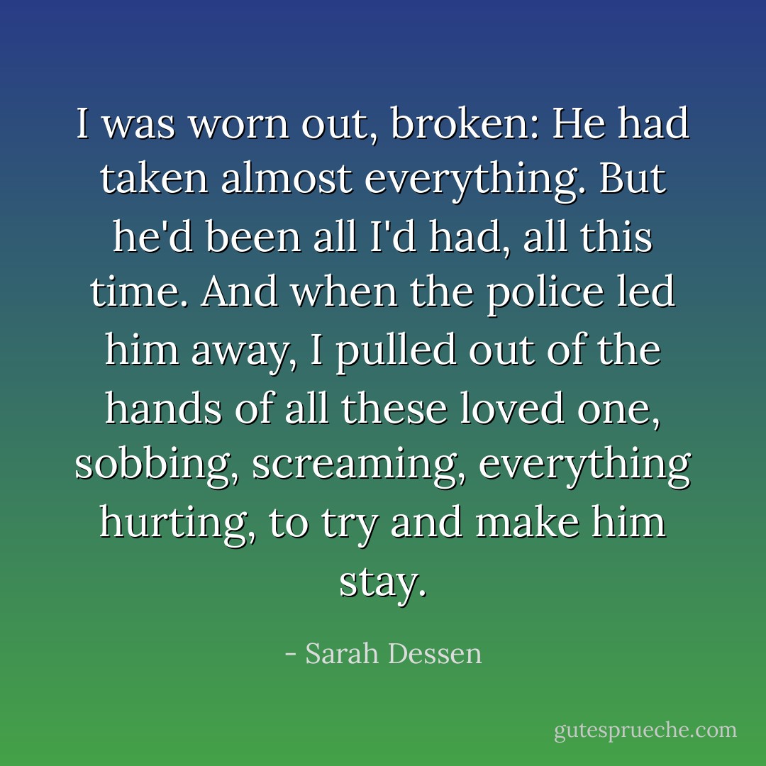 I was worn out, broken: He had taken almost everything. But he'd been all I'd had, all this time. And when the police led him away, I pulled out of the hands of all these loved one, sobbing, screaming, everything hurting, to try and make him stay. - Sarah Dessen