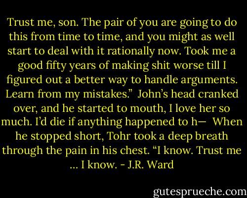 Trust me, son. The pair of you are going to do this from time to time, and you might as well start to deal with it rationally now. Took me a good fifty years of making shit worse till I figured out a better way to handle arguments. Learn from my mistakes.”<br /><br />John’s head cranked over, and he started to mouth, I love her so much. I’d die if anything happened to h—<br /><br />When he stopped short, Tohr took a deep breath through the pain in his chest. “I know. Trust me … I know. - J.R. Ward
