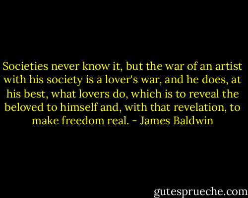 Societies never know it, but the war of an artist with his society is a lover's war, and he does, at his best, what lovers do, which is to reveal the beloved to himself and, with that revelation, to make freedom real. - James Baldwin