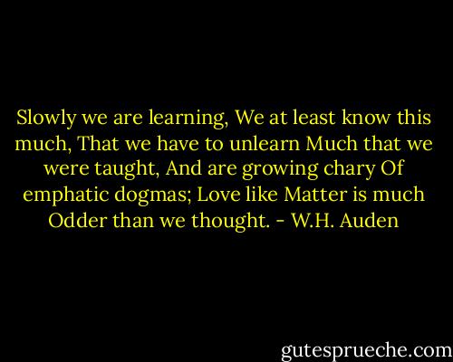 Slowly we are learning,<br />We at least know this much,<br />That we have to unlearn<br />Much that we were taught,<br />And are growing chary<br />Of emphatic dogmas;<br />Love like Matter is much<br />Odder than we thought. - W.H. Auden