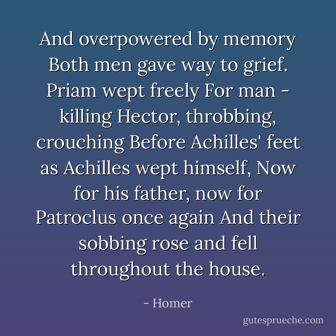 And overpowered by memory<br />Both men gave way to grief. Priam wept freely<br />For man - killing Hector, throbbing, crouching<br />Before Achilles' feet as Achilles wept himself,<br />Now for his father, now for Patroclus once again<br />And their sobbing rose and fell throughout the house. - Homer