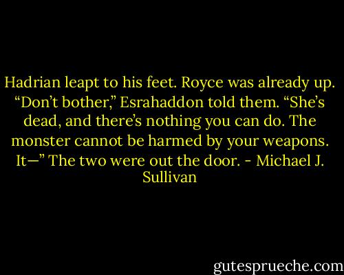 Hadrian leapt to his feet. Royce was already up.<br />“Don’t bother,” Esrahaddon told them. “She’s dead, and there’s nothing you can do. The monster cannot be harmed by your weapons. It—”<br />The two were out the door. - Michael J. Sullivan