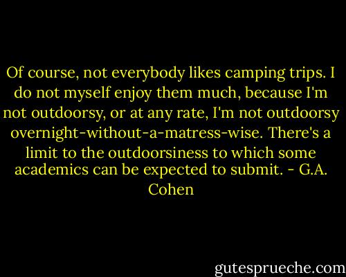 Of course, not everybody likes camping trips. I do not myself enjoy them much, because I'm not outdoorsy, or at any rate, I'm not outdoorsy overnight-without-a-matress-wise. There's a limit to the outdoorsiness to which some academics can be expected to submit. - G.A. Cohen