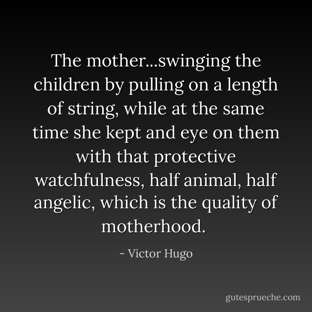 The mother...swinging the children by pulling on a length of string, while at the same time she kept and eye on them with that protective watchfulness, half animal, half angelic, which is the quality of motherhood.  - Victor Hugo
