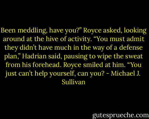 Been meddling, have you?” Royce asked, looking around at the hive of activity.<br />“You must admit they didn’t have much in the way of a defense plan,”<br />Hadrian said, pausing to wipe the sweat from his forehead.<br />Royce smiled at him. “You just can’t help yourself, can you? - Michael J. Sullivan