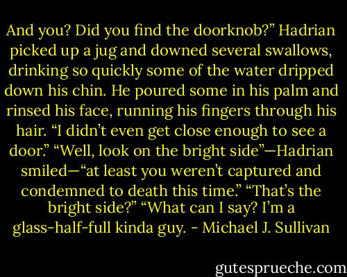 And you? Did you find the doorknob?”<br />Hadrian picked up a jug and downed several swallows, drinking so quickly some of the water dripped down his chin. He poured some in his palm and rinsed his face, running his fingers through his hair.<br />“I didn’t even get close enough to see a door.”<br />“Well, look on the bright side”—Hadrian smiled—“at least you weren’t captured and condemned to death this time.”<br />“That’s the bright side?”<br />“What can I say? I’m a glass-half-full kinda guy. - Michael J. Sullivan