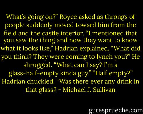 What’s going on?” Royce asked as throngs of people suddenly moved toward him from the field and the castle interior.<br />“I mentioned that you saw the thing and now they want to know what it looks like,” Hadrian explained. “What did you think? They were coming to lynch you?”<br />He shrugged. “What can I say? I’m a glass-half-empty kinda guy.”<br />“Half empty?” Hadrian chuckled. “Was there ever any drink in that glass? - Michael J. Sullivan