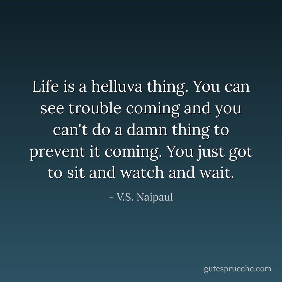 Life is a helluva thing. You can see trouble coming and you can't do a damn thing to prevent it coming. You just got to sit and watch and wait. - V.S. Naipaul