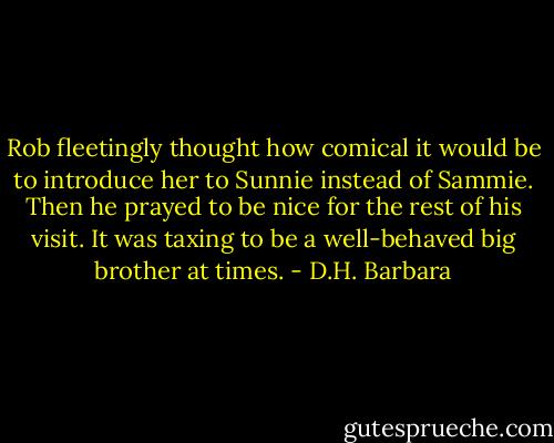 Rob fleetingly thought how comical it would be to introduce her to Sunnie instead of Sammie. Then he prayed to be nice for the rest of his visit. It was taxing to be a well-behaved big brother at times. - D.H. Barbara