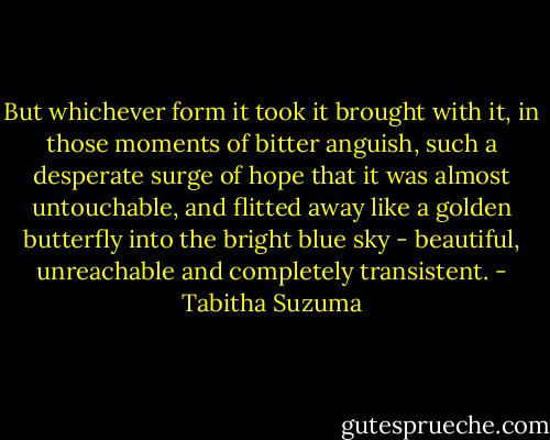 But whichever form it took it brought with it, in those moments of bitter anguish, such a desperate surge of hope that it was almost untouchable, and flitted away like a golden butterfly into the bright blue sky - beautiful, unreachable and completely transistent. - Tabitha Suzuma