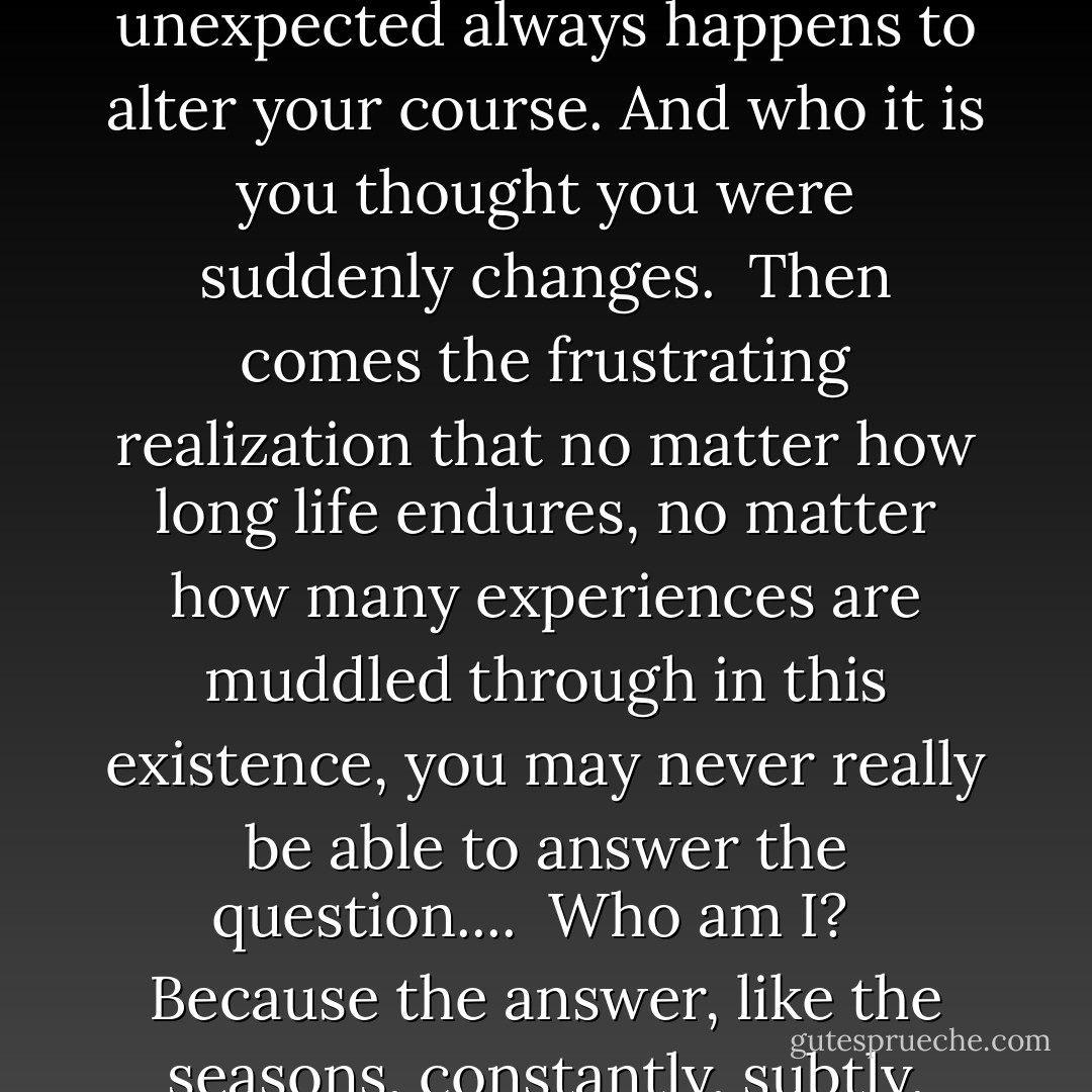 Life is a valuable and unique opportunity<br />to discover who you are.<br />But it seems as soon as you near<br />answering that age-old question,<br />something unexpected always happens<br />to alter your course.<br />And who it is you thought you were<br />suddenly changes.<br /><br />Then comes the frustrating realization<br />that no matter how long life endures,<br />no matter how many experiences<br />are muddled through in this existence,<br />you may never really be able<br />to answer the question....<br /><br />Who am I? <br /><br />Because the answer, like the seasons,<br />constantly, subtly, inevitably changes.<br />And who it is you are today,<br />is not the same person you will be tomorrow. - Richelle E. Goodrich