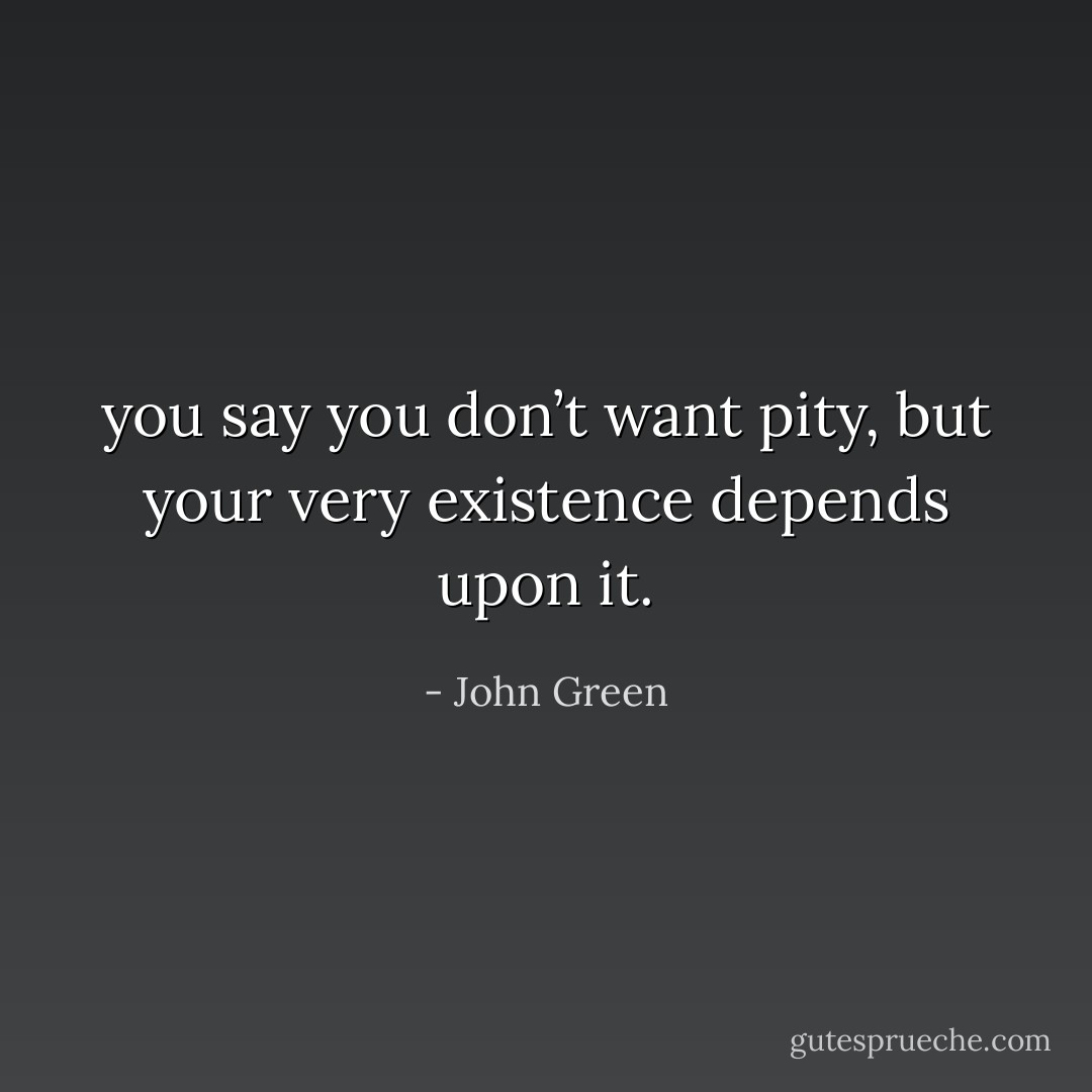 you say you don’t want pity, but your very existence depends upon it. - John Green