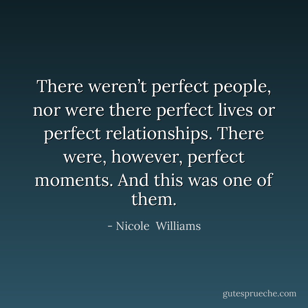 There weren’t perfect people, nor were there perfect lives or perfect relationships. There were, however, perfect moments. And this was one of them. - Nicole  Williams