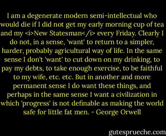 I am a degenerate modern semi-intellectual who would die if I did not get my early morning cup of tea and my <i>New Statesman</i> every Friday. Clearly I do not, in a sense, 'want' to return to a simpler, harder, probably agricultural way of life. In the same sense I don't 'want' to cut down on my drinking, to pay my debts, to take enough exercise, to be faithful to my wife, etc. etc. But in another and more permanent sense I do want these things, and perhaps in the same sense I want a civilization in which 'progress' is not definable as making the world safe for little fat men. - George Orwell
