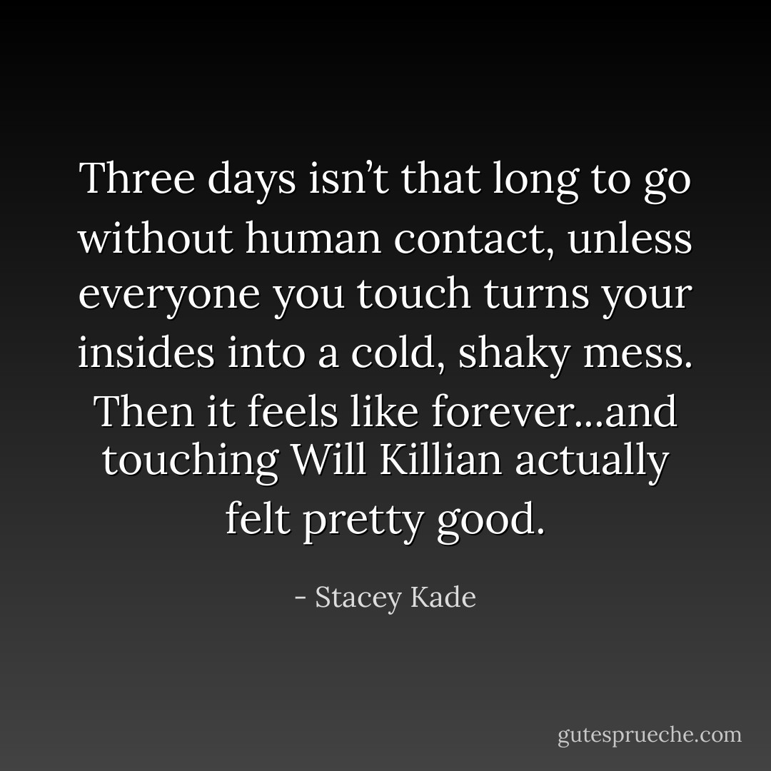 Three days isn’t that long to go without human contact, unless everyone you touch turns your insides into a cold, shaky mess. Then it feels like forever...and touching Will Killian actually felt pretty good. - Stacey Kade