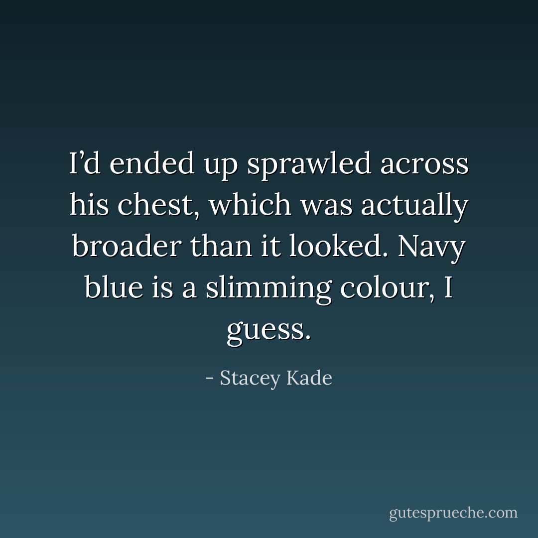 I’d ended up sprawled across his chest, which was actually broader than it looked. Navy blue is a slimming colour, I guess. - Stacey Kade