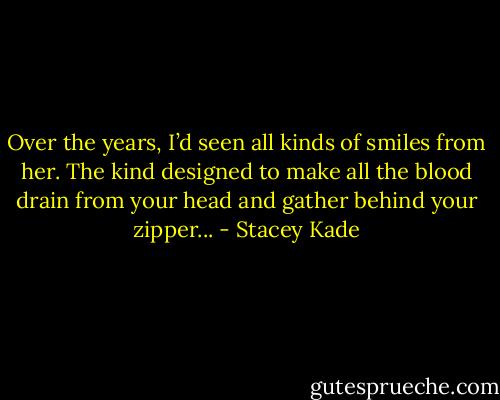 Over the years, I’d seen all kinds of smiles from her. The kind designed to make all the blood drain from your head and gather behind your zipper... - Stacey Kade