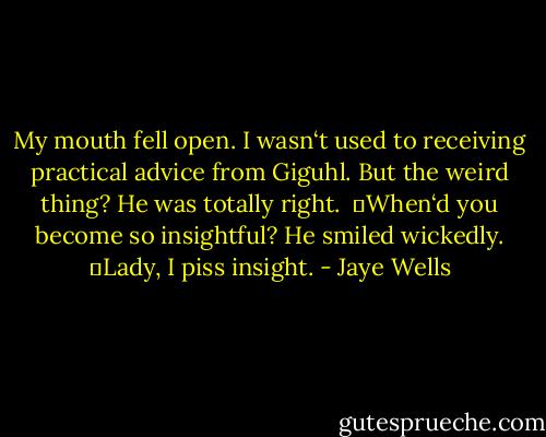 My mouth fell open. I wasn‘t used to receiving practical advice from Giguhl. But the weird thing? He was totally right. <br />―When‘d you become so insightful?<br />He smiled wickedly. ―Lady, I piss insight. - Jaye Wells