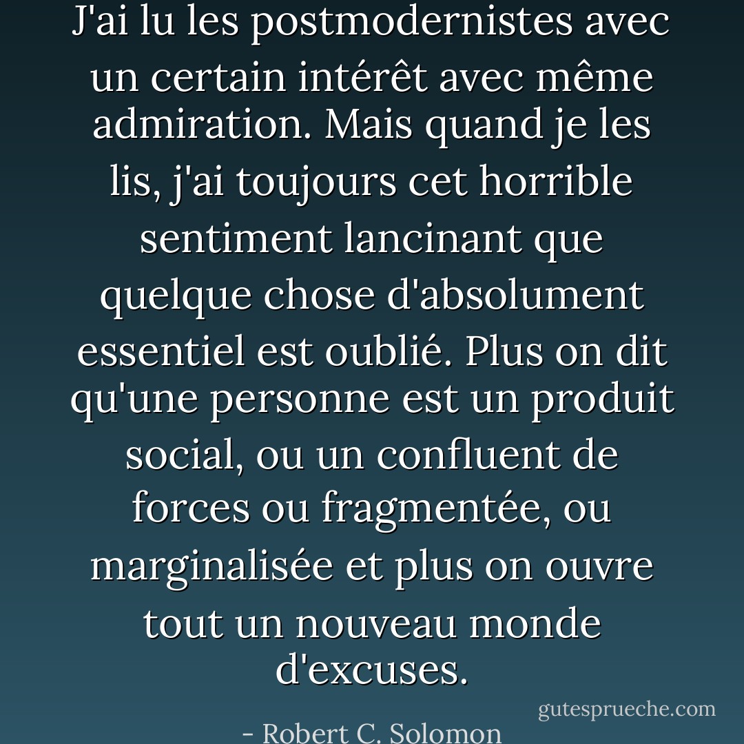 J'ai lu les postmodernistes avec un certain intérêt avec même admiration. Mais quand je les lis, j'ai toujours cet horrible sentiment lancinant que quelque chose d'absolument essentiel est oublié. Plus on dit qu'une personne est un produit social, ou un confluent de forces ou fragmentée, ou marginalisée et plus on ouvre tout un nouveau monde d'excuses. - Robert C. Solomon