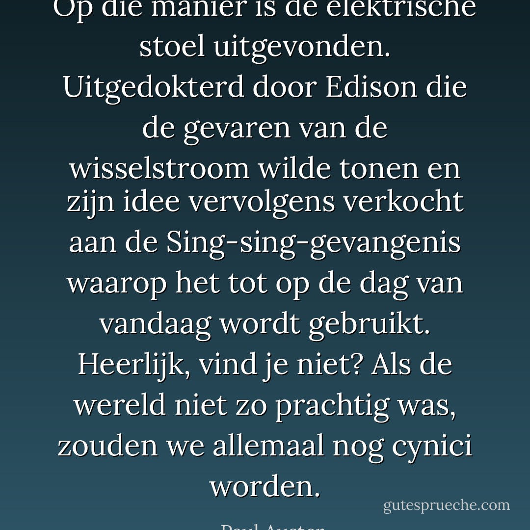 Op die manier is de elektrische stoel uitgevonden. Uitgedokterd door Edison die de gevaren van de wisselstroom wilde tonen en zijn idee vervolgens verkocht aan de Sing-sing-gevangenis waarop het tot op de dag van vandaag wordt gebruikt. Heerlijk, vind je niet? Als de wereld niet zo prachtig was, zouden we allemaal nog cynici worden. - Paul Auster