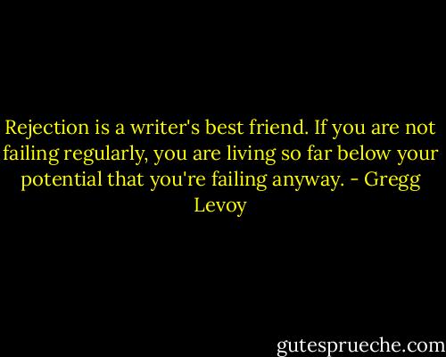 Rejection is a writer's best friend. If you are not failing regularly, you are living so far below your potential that you're failing anyway. - Gregg Levoy