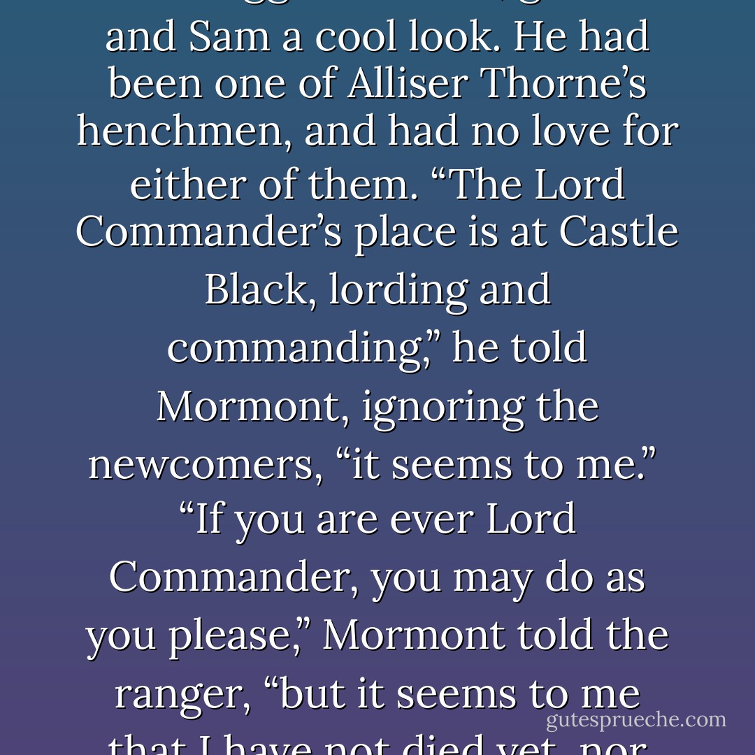 Thoren Smallwood, a sinewy ranger with a weak chin and a weaker mouth hidden under a thin scraggle of beard, gave Jon and Sam a cool look. He had been one of Alliser Thorne’s henchmen, and had no love for either of them. “The Lord Commander’s place is at Castle Black, lording and commanding,” he told Mormont, ignoring the newcomers, “it seems to me.” <br />“If you are ever Lord Commander, you may do as you please,” Mormont told the ranger, “but it seems to me that I have not died yet, nor have the brothers put you in my place. - George R.R. Martin
