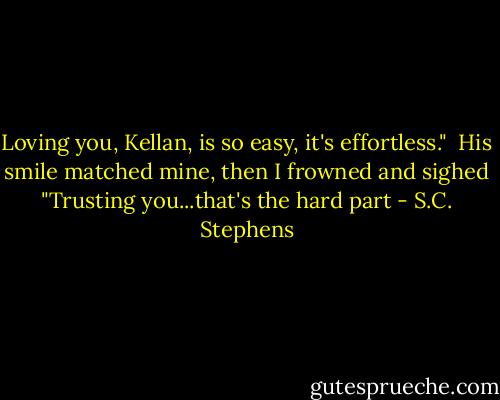 Loving you, Kellan, is so easy, it's effortless."<br /><br />His smile matched mine, then I frowned and sighed "Trusting you...that's the hard part - S.C. Stephens