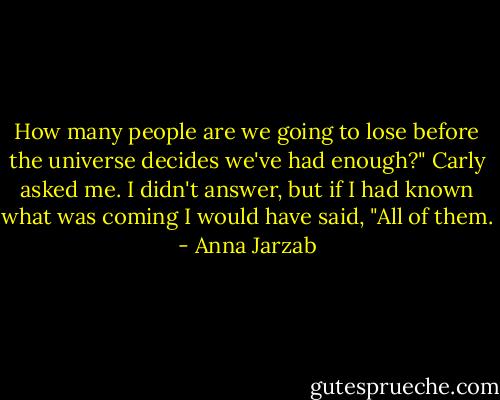 How many people are we going to lose before the universe decides we've had enough?" Carly asked me. I didn't answer, but if I had known what was coming I would have said, "All of them. - Anna Jarzab