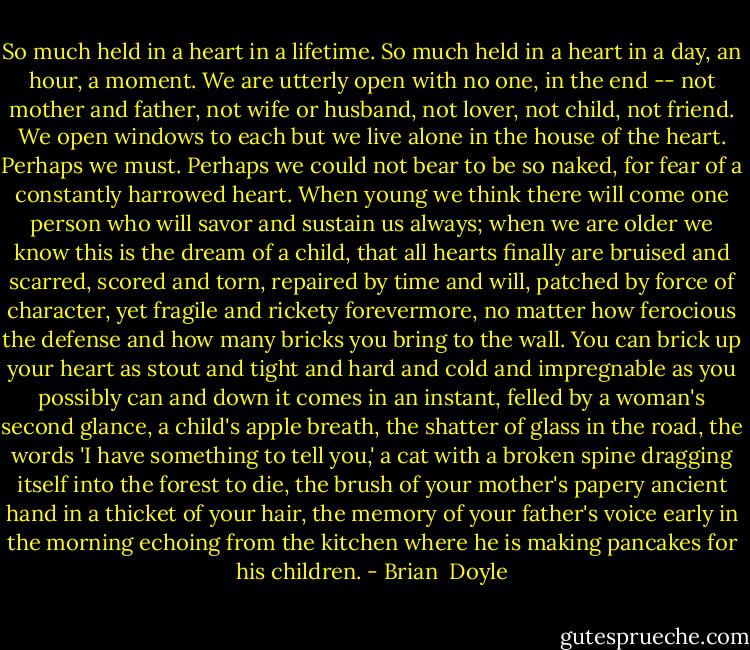So much held in a heart in a lifetime. So much held in a heart in a day, an hour, a moment. We are utterly open with no one, in the end -- not mother and father, not wife or husband, not lover, not child, not friend. We open windows to each but we live alone in the house of the heart. Perhaps we must. Perhaps we could not bear to be so naked, for fear of a constantly harrowed heart. When young we think there will come one person who will savor and sustain us always; when we are older we know this is the dream of a child, that all hearts finally are bruised and scarred, scored and torn, repaired by time and will, patched by force of character, yet fragile and rickety forevermore, no matter how ferocious the defense and how many bricks you bring to the wall. You can brick up your heart as stout and tight and hard and cold and impregnable as you possibly can and down it comes in an instant, felled by a woman's second glance, a child's apple breath, the shatter of glass in the road, the words 'I have something to tell you,' a cat with a broken spine dragging itself into the forest to die, the brush of your mother's papery ancient hand in a thicket of your hair, the memory of your father's voice early in the morning echoing from the kitchen where he is making pancakes for his children. - Brian  Doyle