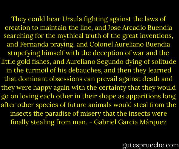 They could hear Ursula fighting against the laws of creation to maintain the line, and Jose Arcadio Buendia searching for the mythical truth of the great inventions, and Fernanda praying, and Colonel Aureliano Buendia stupefying himself with the deception of war and the little gold fishes, and Aureliano Segundo dying of solitude in the turmoil of his debauches, and then they learned that dominant obsessions can prevail against death and they were happy again with the certainty that they would go on loving each other in their shape as apparitions long after other species of future animals would steal from the insects the paradise of misery that the insects were finally stealing from man. - Gabriel García Márquez