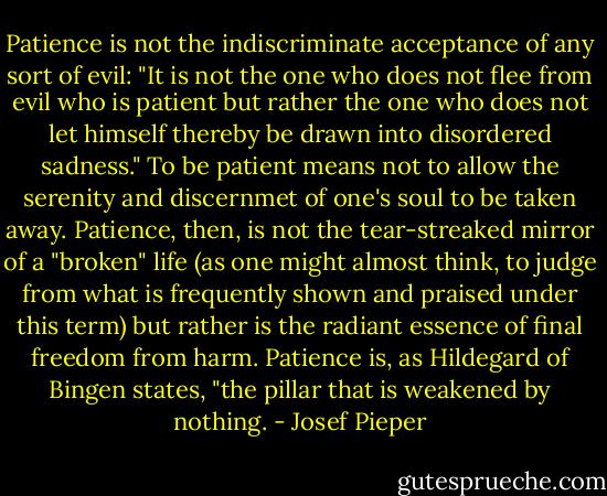 Patience is not the indiscriminate acceptance of any sort of evil: "It is not the one who does not flee from evil who is patient but rather the one who does not let himself thereby be drawn into disordered sadness." To be patient means not to allow the serenity and discernmet of one's soul to be taken away. Patience, then, is not the tear-streaked mirror of a "broken" life (as one might almost think, to judge from what is frequently shown and praised under this term) but rather is the radiant essence of final freedom from harm. Patience is, as Hildegard of Bingen states, "the pillar that is weakened by nothing. - Josef Pieper