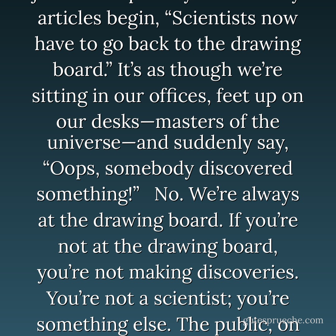 But you can’t be a scientist if you’re uncomfortable with ignorance, because scientists live at the boundary between what is known and unknown in the cosmos. This is very different from the way journalists portray us. So many articles begin, “Scientists now have to go back to the drawing board.” It’s as though we’re sitting in our offices, feet up on our desks—masters of the universe—and suddenly say, “Oops, somebody discovered something!” <br /><br />No. We’re always at the drawing board. If you’re not at the drawing board, you’re not making discoveries. You’re not a scientist; you’re something else. The public, on the other hand, seems to demand conclusive explanations as they leap without hesitation from statements of abject ignorance to statements of absolute certainty. - Neil deGrasse Tyson