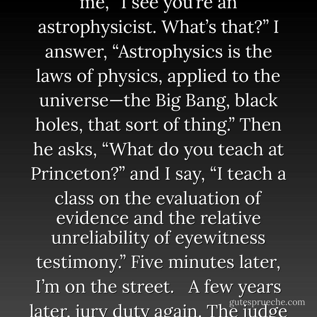 In 2002, having spent more than three years in one residence for the first time in my life, I got called for jury duty. I show up on time, ready to serve. When we get to the voir dire, the lawyer says to me, “I see you’re an astrophysicist. What’s that?” I answer, “Astrophysics is the laws of physics, applied to the universe—the Big Bang, black holes, that sort of thing.” Then he asks, “What do you teach at Princeton?” and I say, “I teach a class on the evaluation of evidence and the relative unreliability of eyewitness testimony.” Five minutes later, I’m on the street. <br /><br />A few years later, jury duty again. The judge states that the defendant is charged with possession of 1,700 milligrams of cocaine. It was found on his body, he was arrested, and he is now on trial. This time, after the Q - Neil deGrasse Tyson