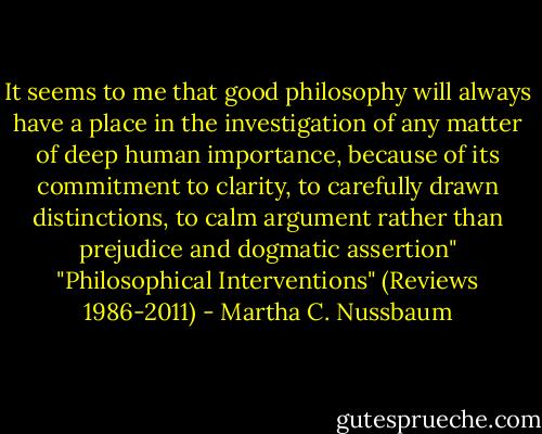 It seems to me that good philosophy will always have a place in the investigation of any matter of deep human importance, because of its commitment to clarity, to carefully drawn distinctions, to calm argument rather than prejudice and dogmatic assertion"<br />"Philosophical Interventions" (Reviews 1986-2011) - Martha C. Nussbaum