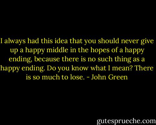 I always had this idea that you should never give up a happy middle in the hopes of a happy ending, because there is no such thing as a happy ending. Do you know what I mean? There is so much to lose. - John Green