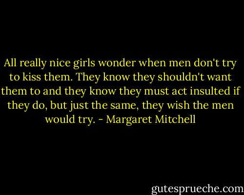 All really nice girls wonder when men don't try to kiss them. They know they shouldn't want them to and they know they must act insulted if they do, but just the same, they wish the men would try. - Margaret Mitchell