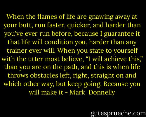 When the flames of life are gnawing away at your butt, run faster, quicker, and harder than you've ever run before, because I guarantee it that life will condition you, harder than any trainer ever will.<br />When you state to yourself with the utter most believe, “I will achieve this,” than you are on the path, and this is when life throws obstacles left, right, straight on and which other way, but keep going. Because you will make it - Mark  Donnelly