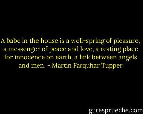 A babe in the house is a well-spring of pleasure, a messenger of peace and love, a resting place for innocence on earth, a link between angels and men. - Martin Farquhar Tupper