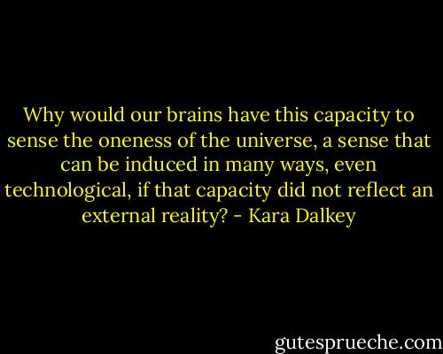 Why would our brains have this capacity to sense the oneness of the universe, a sense that can be induced in many ways, even technological, if that capacity did not reflect an external reality? - Kara Dalkey